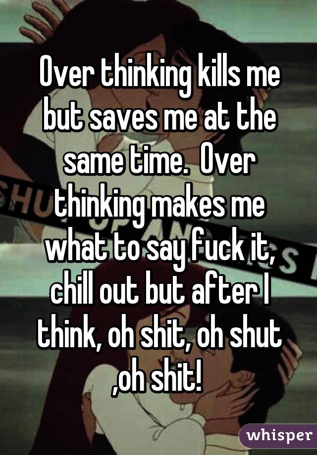 Over thinking kills me but saves me at the same time.  Over thinking makes me what to say fuck it, chill out but after I think, oh shit, oh shut ,oh shit! 