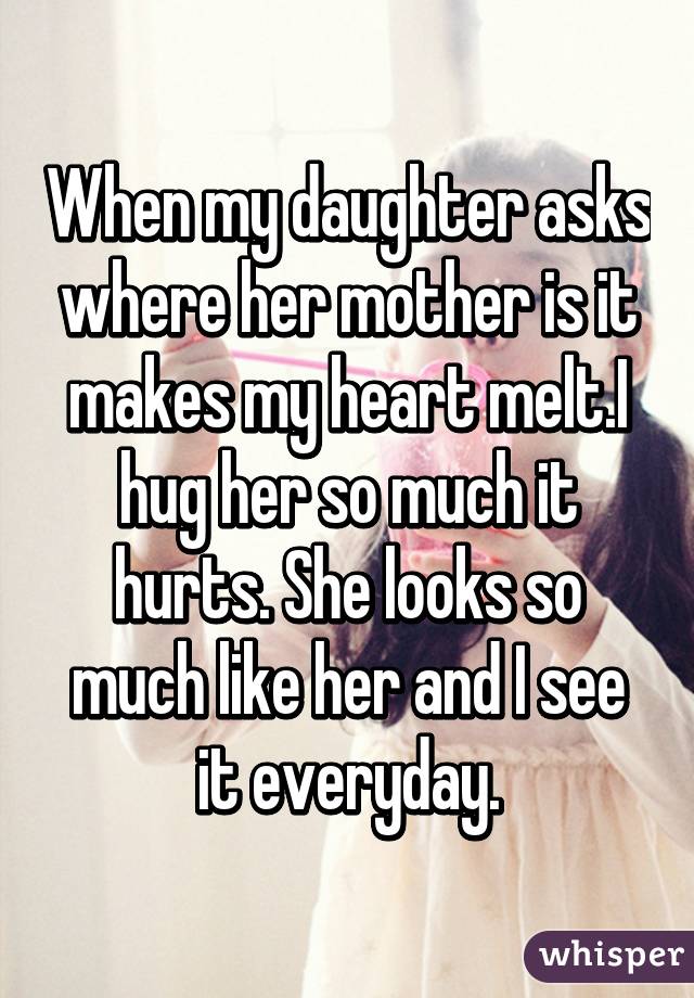 When my daughter asks where her mother is it makes my heart melt.I hug her so much it hurts. She looks so much like her and I see it everyday.