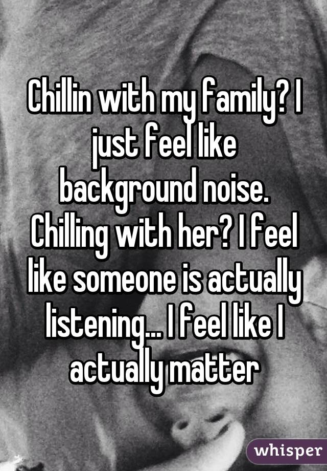 Chillin with my family? I just feel like background noise. Chilling with her? I feel like someone is actually listening... I feel like I actually matter