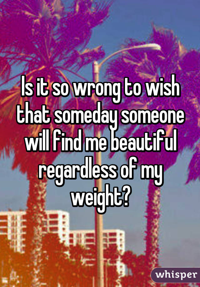 Is it so wrong to wish that someday someone will find me beautiful regardless of my weight?