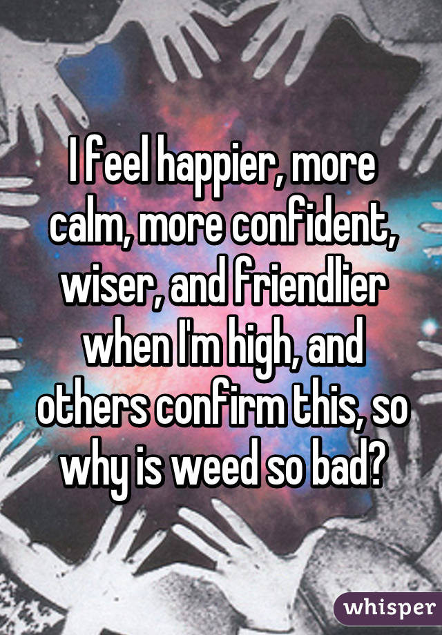 I feel happier, more calm, more confident, wiser, and friendlier when I'm high, and others confirm this, so why is weed so bad?