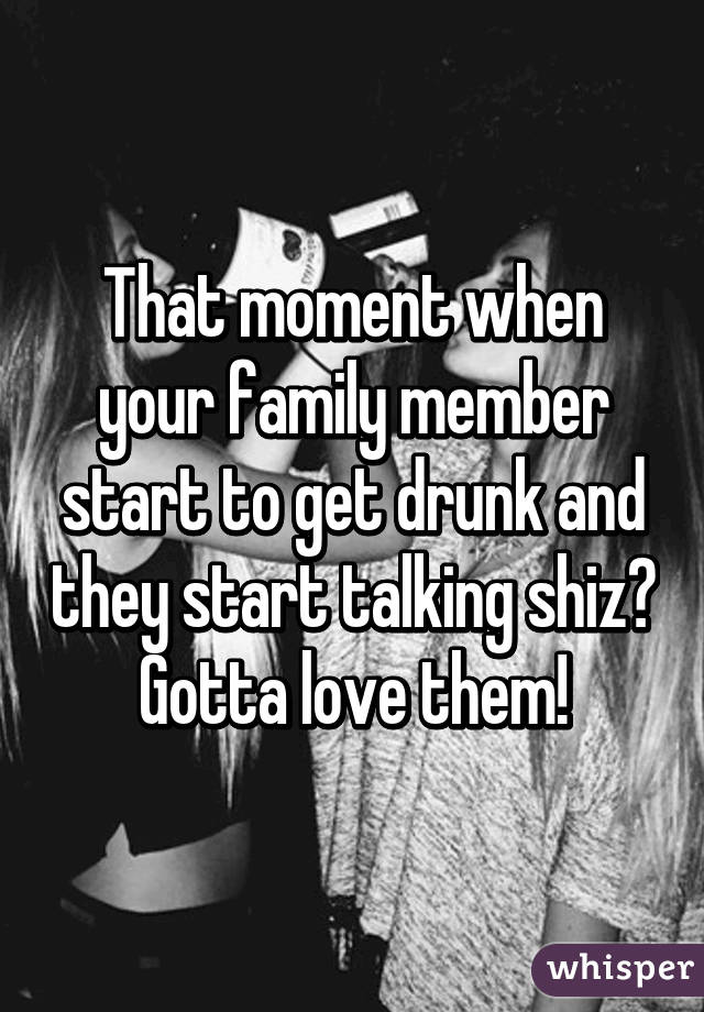 That moment when your family member start to get drunk and they start talking shiz😂
Gotta love them!
