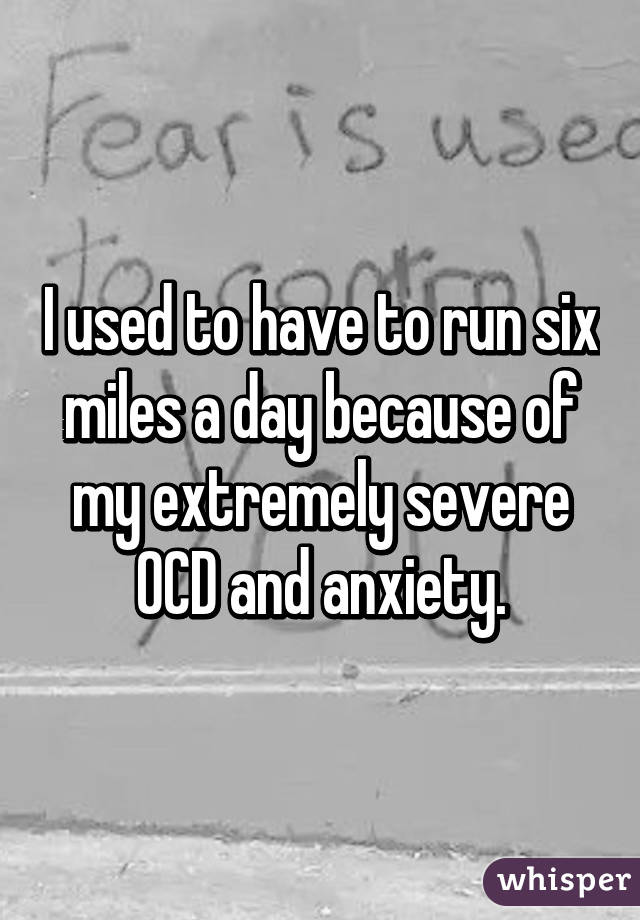 I used to have to run six miles a day because of my extremely severe OCD and anxiety.