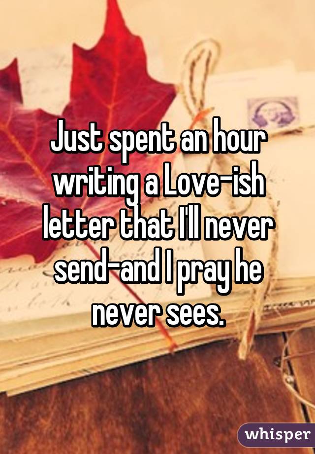 Just spent an hour writing a Love-ish letter that I'll never send-and I pray he never sees.