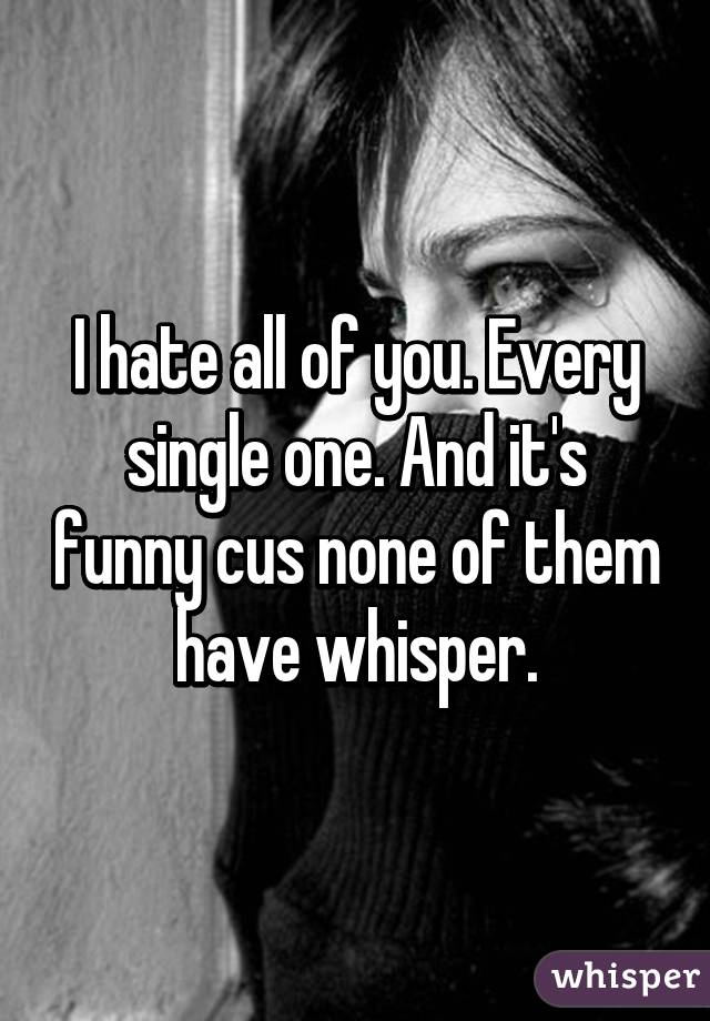 I hate all of you. Every single one. And it's funny cus none of them have whisper.