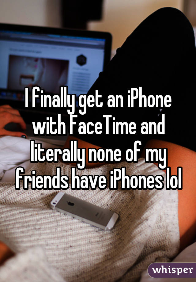 I finally get an iPhone with FaceTime and literally none of my friends have iPhones lol