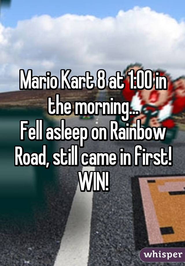 Mario Kart 8 at 1:00 in the morning...
Fell asleep on Rainbow Road, still came in first!
WIN!