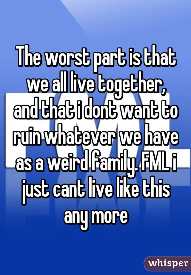 The worst part is that we all live together, and that i dont want to ruin whatever we have as a weird family. FML i just cant live like this any more