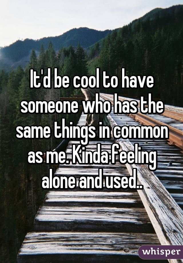 It'd be cool to have someone who has the same things in common as me. Kinda feeling alone and used..