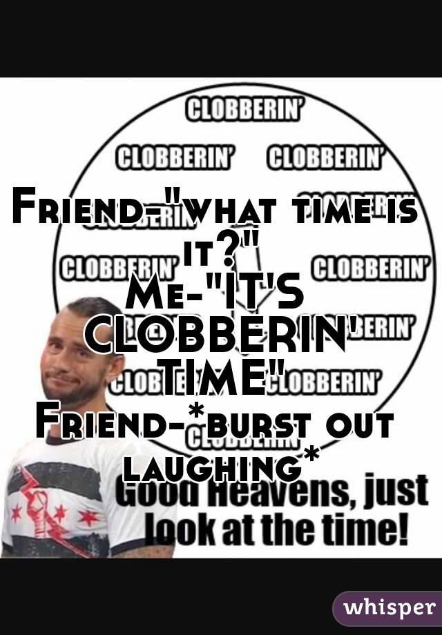 Friend-"what time is it?"
Me-"IT'S CLOBBERIN' TIME"
Friend-*burst out laughing*