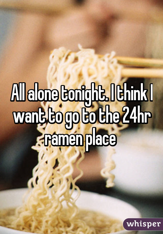 All alone tonight. I think I want to go to the 24hr ramen place 