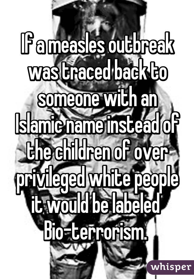 If a measles outbreak was traced back to someone with an Islamic name instead of the children of over privileged white people it would be labeled 
Bio-terrorism. 