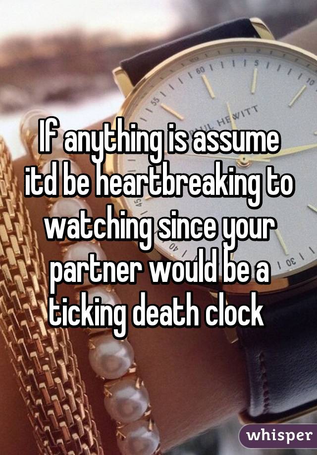 If anything is assume itd be heartbreaking to watching since your partner would be a ticking death clock 