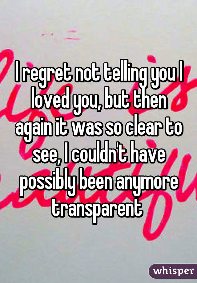 I regret not telling you I loved you, but then again it was so clear to see, I couldn't have possibly been anymore transparent 