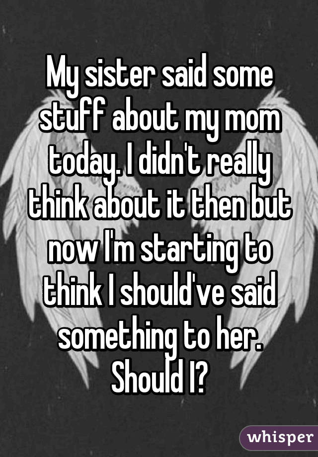 My sister said some stuff about my mom today. I didn't really think about it then but now I'm starting to think I should've said something to her. Should I?