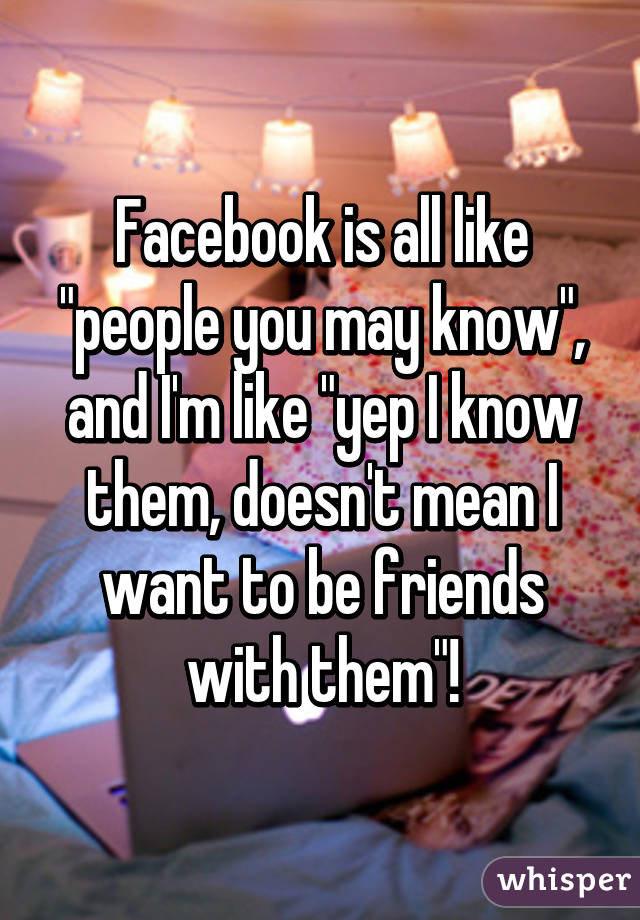 Facebook is all like "people you may know", and I'm like "yep I know them, doesn't mean I want to be friends with them"!
