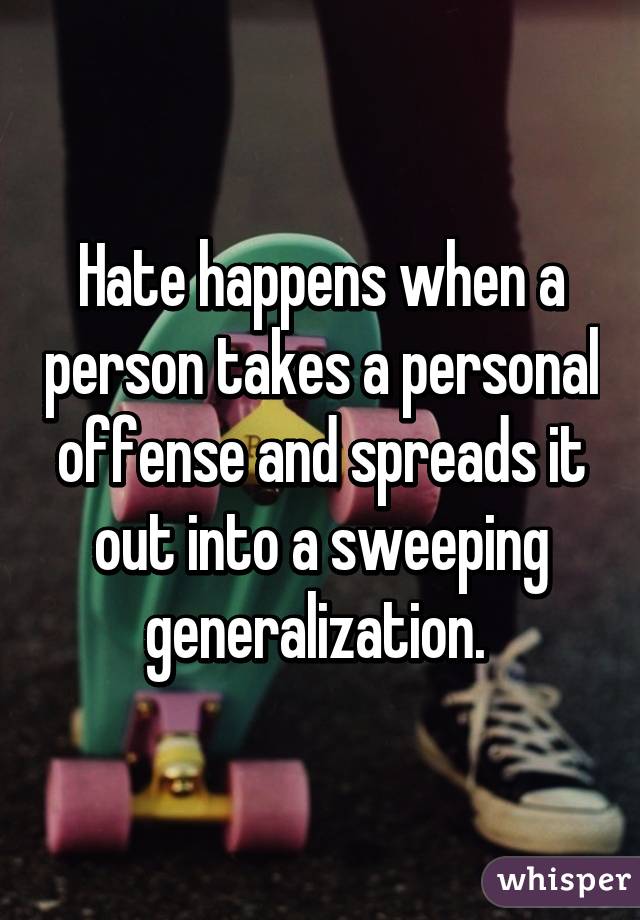 Hate happens when a person takes a personal offense and spreads it out into a sweeping generalization. 