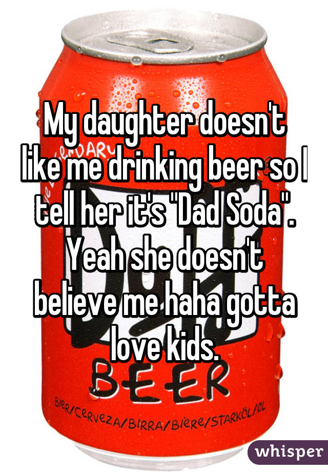 My daughter doesn't like me drinking beer so I tell her it's "Dad Soda". Yeah she doesn't believe me haha gotta love kids.