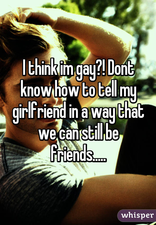 I think im gay?! Dont know how to tell my girlfriend in a way that we can still be friends.....