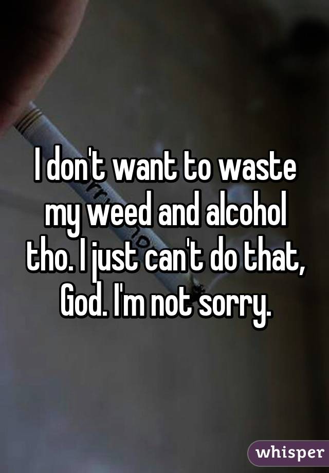 I don't want to waste my weed and alcohol tho. I just can't do that, God. I'm not sorry.