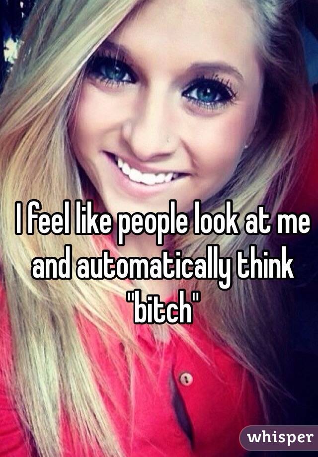 I feel like people look at me and automatically think "bitch"