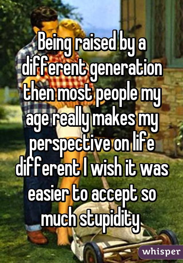 Being raised by a different generation then most people my age really makes my perspective on life different I wish it was easier to accept so much stupidity 