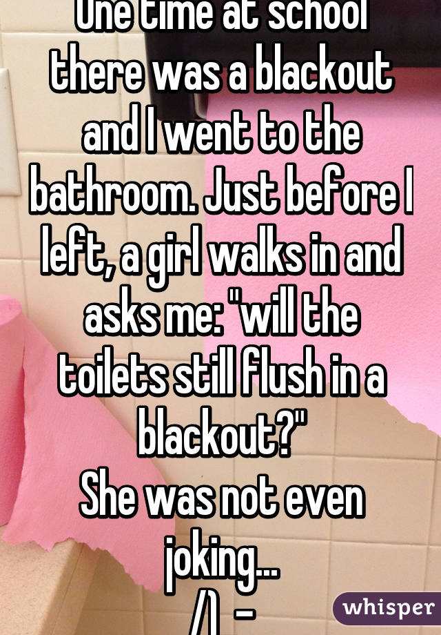 One time at school there was a blackout and I went to the bathroom. Just before I left, a girl walks in and asks me: "will the toilets still flush in a blackout?"
She was not even joking...
/)_-