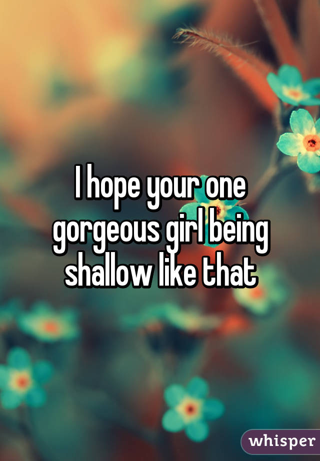 I hope your one gorgeous girl being shallow like that