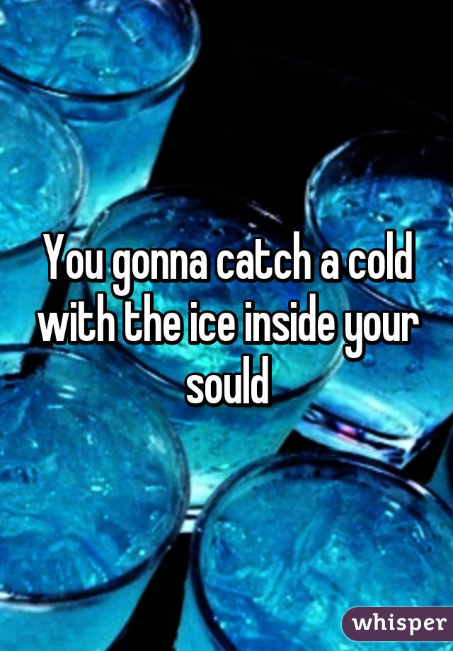 You gonna catch a cold with the ice inside your sould