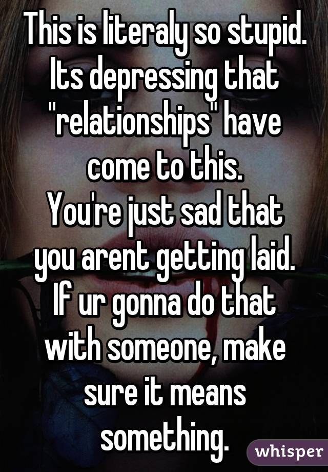 This is literaly so stupid.
Its depressing that "relationships" have come to this.
You're just sad that you arent getting laid.
If ur gonna do that with someone, make sure it means something.