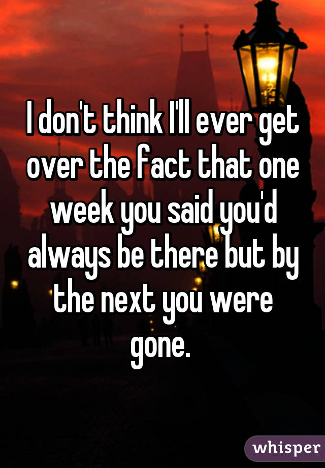 I don't think I'll ever get over the fact that one week you said you'd always be there but by the next you were gone. 