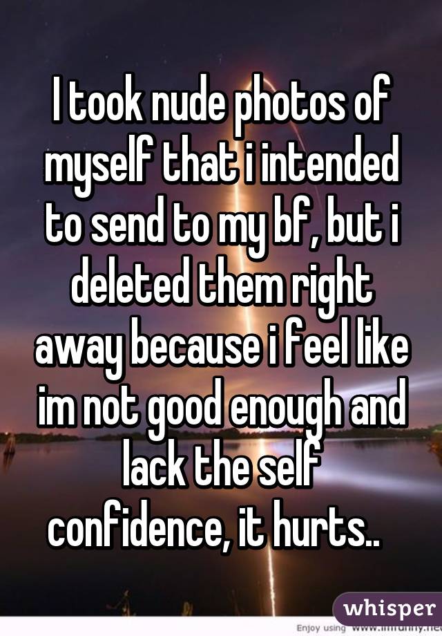 I took nude photos of myself that i intended to send to my bf, but i deleted them right away because i feel like im not good enough and lack the self confidence, it hurts..  