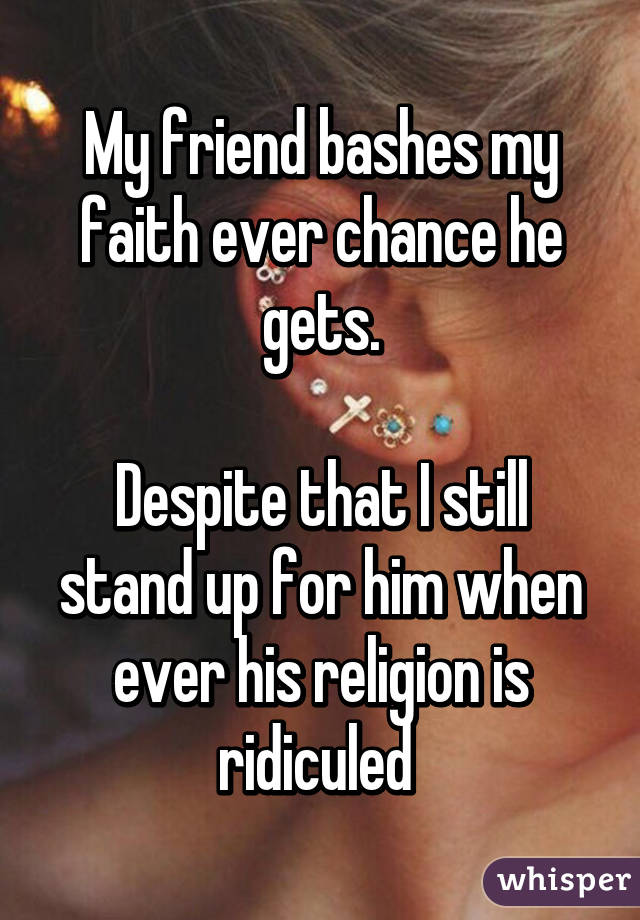 My friend bashes my faith ever chance he gets.

Despite that I still stand up for him when ever his religion is ridiculed 