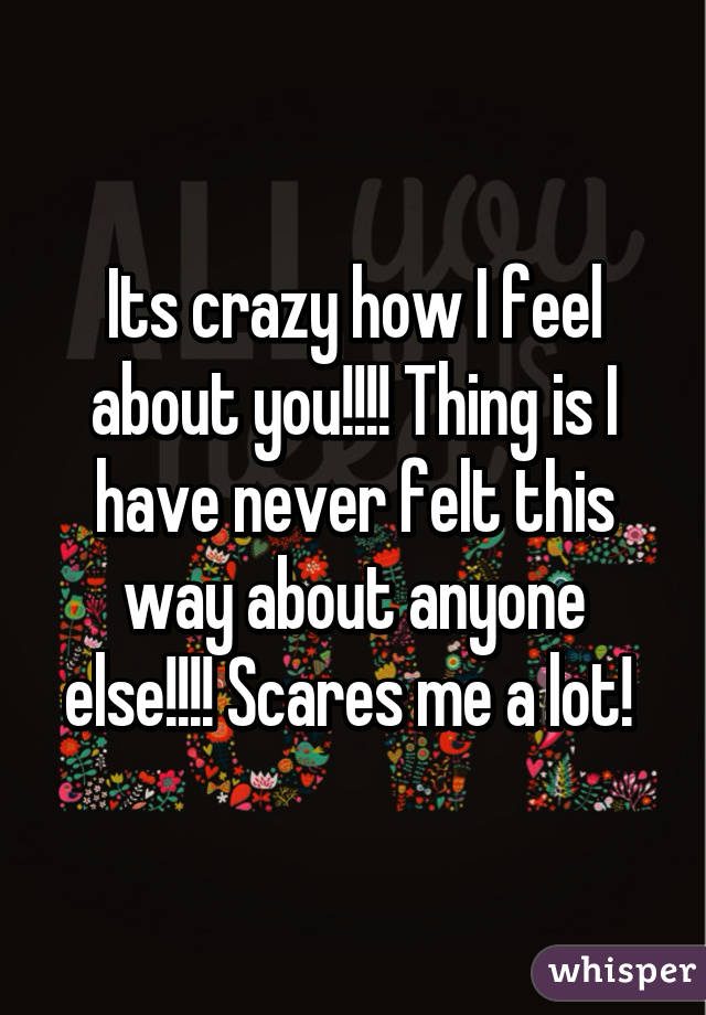 Its crazy how I feel about you!!!! Thing is I have never felt this way about anyone else!!!! Scares me a lot! 