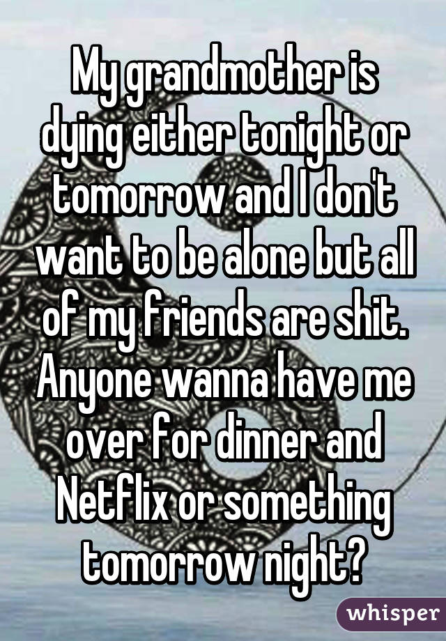 My grandmother is dying either tonight or tomorrow and I don't want to be alone but all of my friends are shit. Anyone wanna have me over for dinner and Netflix or something tomorrow night?