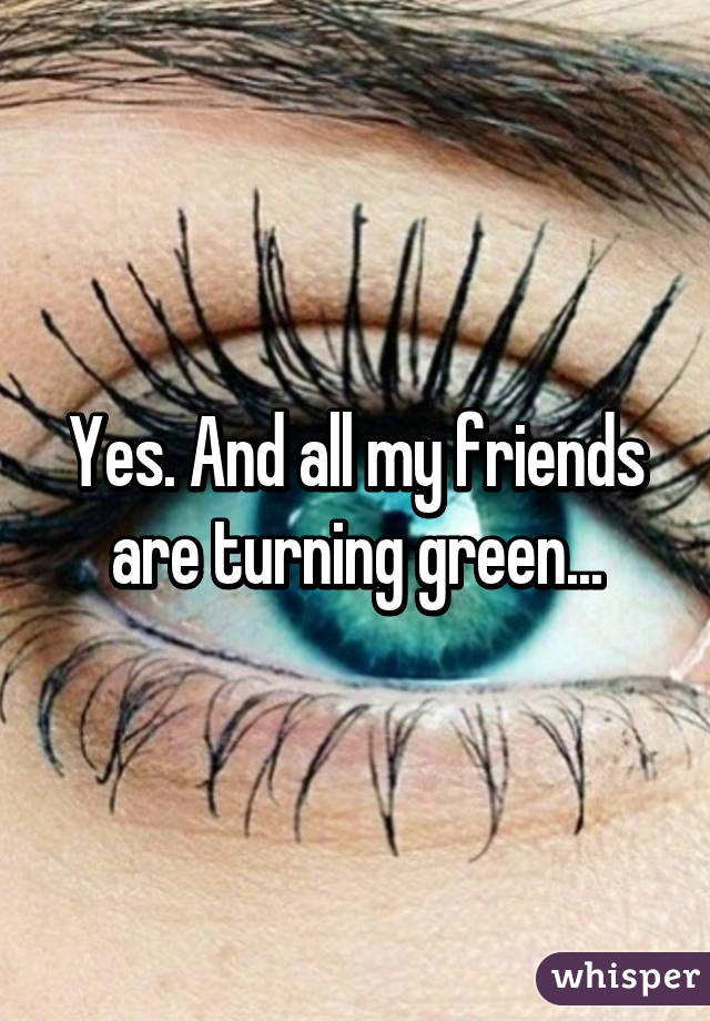 Yes. And all my friends are turning green...