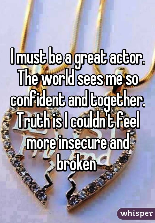 I must be a great actor. The world sees me so confident and together. Truth is I couldn't feel more insecure and broken 