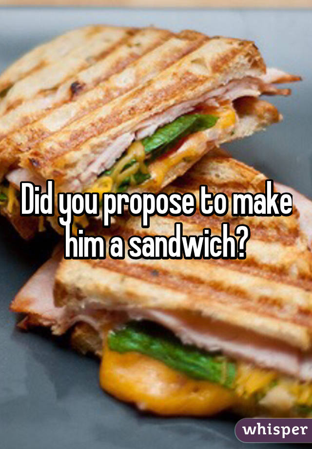 Did you propose to make him a sandwich?