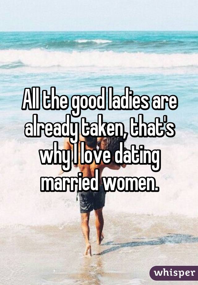 All the good ladies are already taken, that's why I love dating married women.