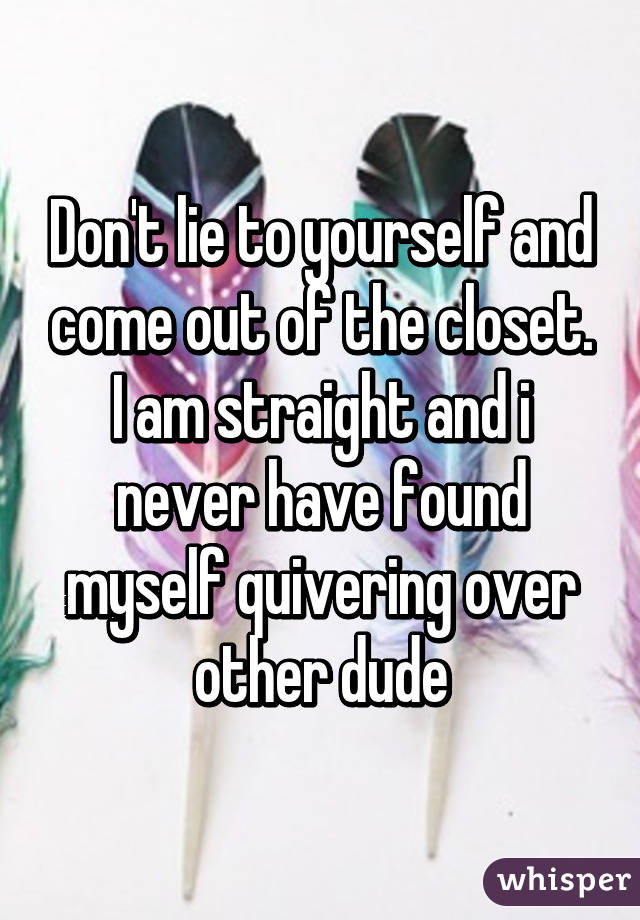 Don't lie to yourself and come out of the closet.
I am straight and i never have found myself quivering over other dude