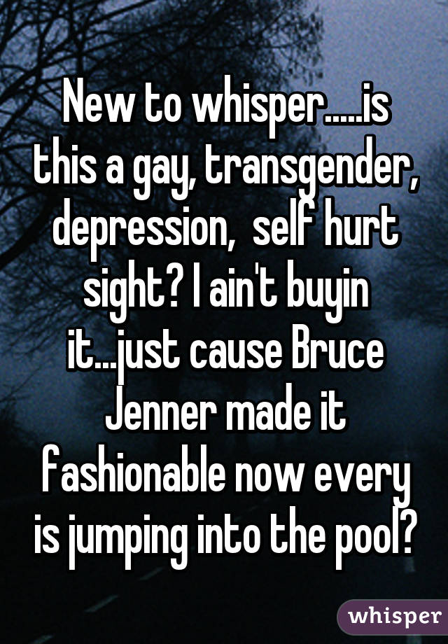 New to whisper.....is this a gay, transgender, depression,  self hurt sight? I ain't buyin it...just cause Bruce Jenner made it fashionable now every is jumping into the pool?