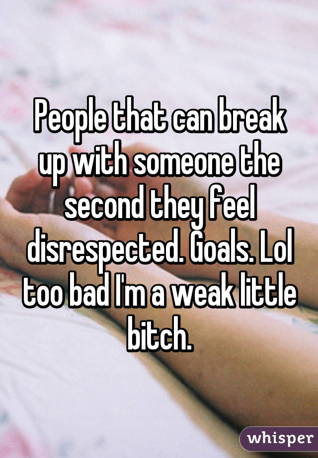 People that can break up with someone the second they feel disrespected. Goals. Lol too bad I'm a weak little bitch.