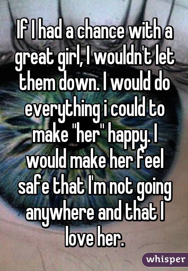 If I had a chance with a great girl, I wouldn't let them down. I would do everything i could to make "her" happy. I would make her feel safe that I'm not going anywhere and that I love her.