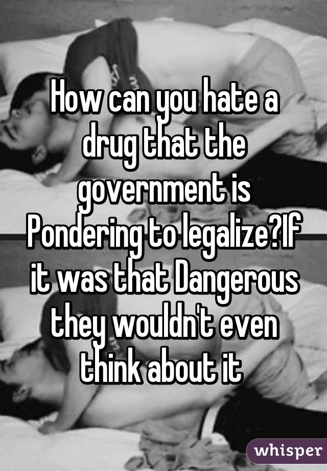How can you hate a drug that the government is Pondering to legalize?If it was that Dangerous they wouldn't even think about it 