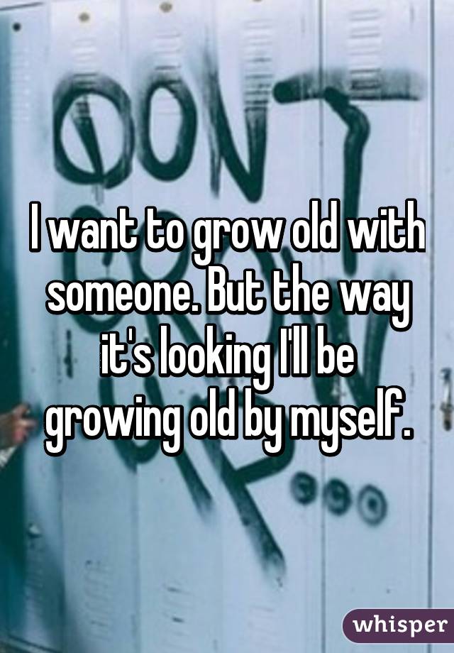 I want to grow old with someone. But the way it's looking I'll be growing old by myself.