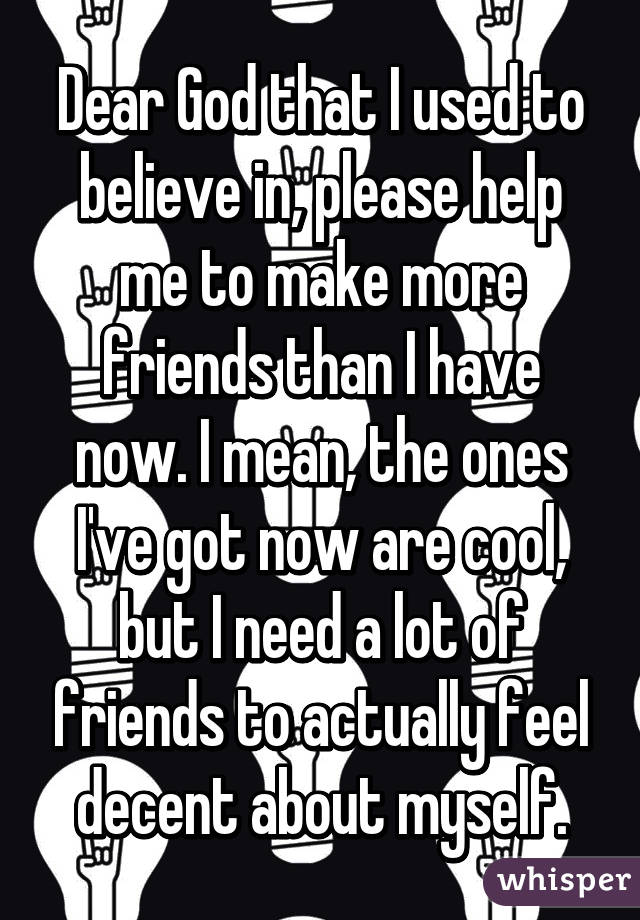 Dear God that I used to believe in, please help me to make more friends than I have now. I mean, the ones I've got now are cool, but I need a lot of friends to actually feel decent about myself.