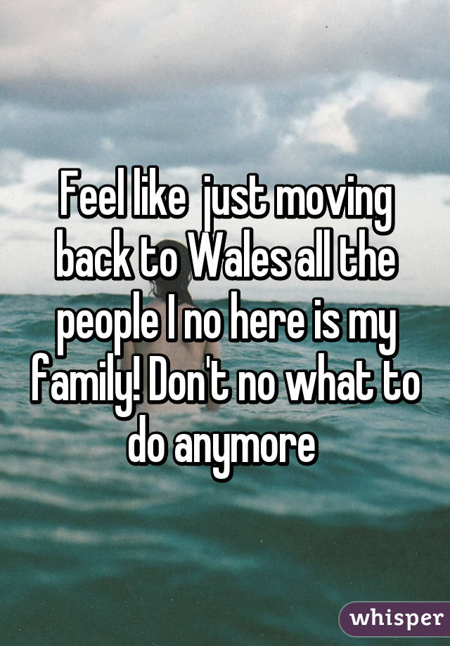 Feel like  just moving back to Wales all the people I no here is my family! Don't no what to do anymore 