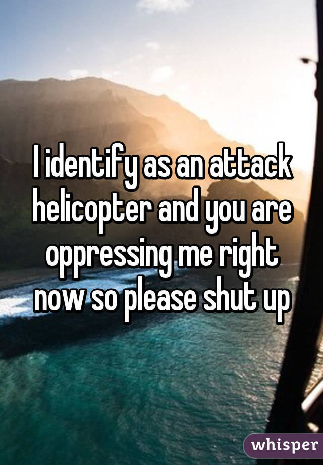 I identify as an attack helicopter and you are oppressing me right now so please shut up