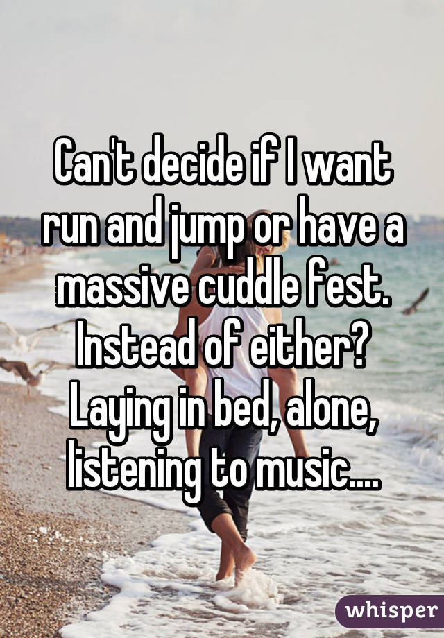 Can't decide if I want run and jump or have a massive cuddle fest. Instead of either? Laying in bed, alone, listening to music....