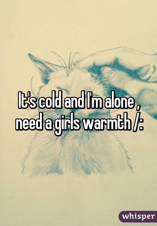It's cold and I'm alone , need a girls warmth /: